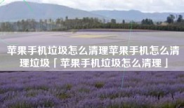 苹果手机垃圾怎么清理苹果手机怎么清理垃圾「苹果手机垃圾怎么清理」